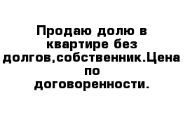 Продаю долю в квартире без долгов,собственник.Цена по договоренности.